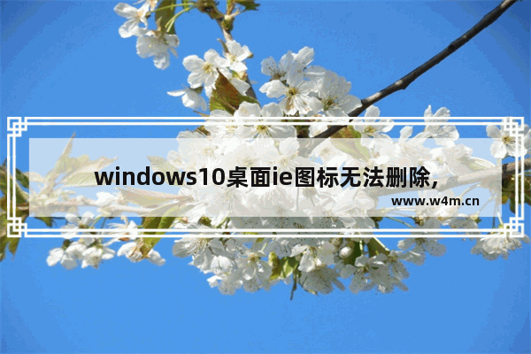 windows10桌面ie图标无法删除,win10ie浏览器桌面图标删不掉