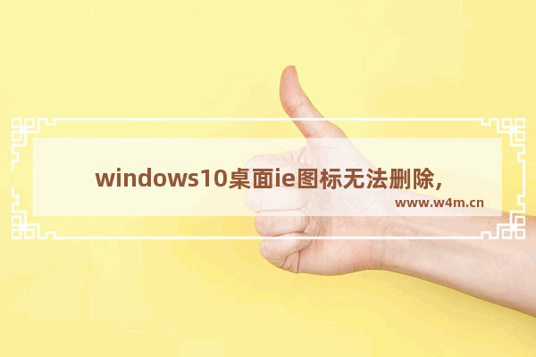 windows10桌面ie图标无法删除,win10ie浏览器桌面图标删不掉