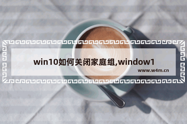 win10如何关闭家庭组,window10怎么关闭家庭组