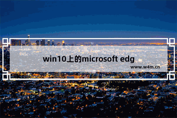 win10上的microsoft edge好用吗,win10自带浏览器edge怎么样