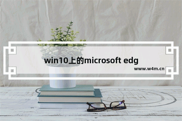 win10上的microsoft edge好用吗,win10自带浏览器edge怎么样