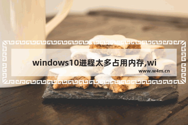 windows10进程太多占用内存,windows10进程内存占用巨高如何解决-