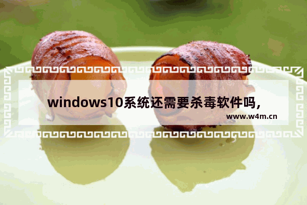 windows10系统还需要杀毒软件吗,windows7系统需要安装杀毒软件吗