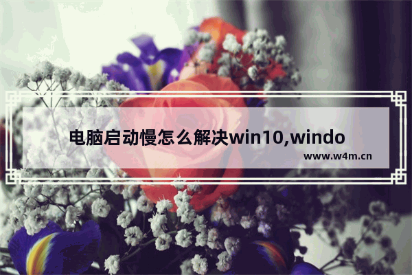 电脑启动慢怎么解决win10,windows10开机启动慢如何解决