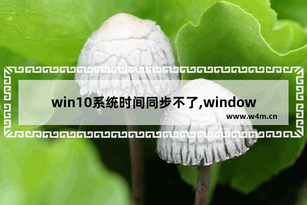 win10系统时间同步不了,windows10时间不同步