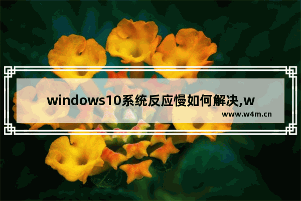 windows10系统反应慢如何解决,win10系统运行速度慢