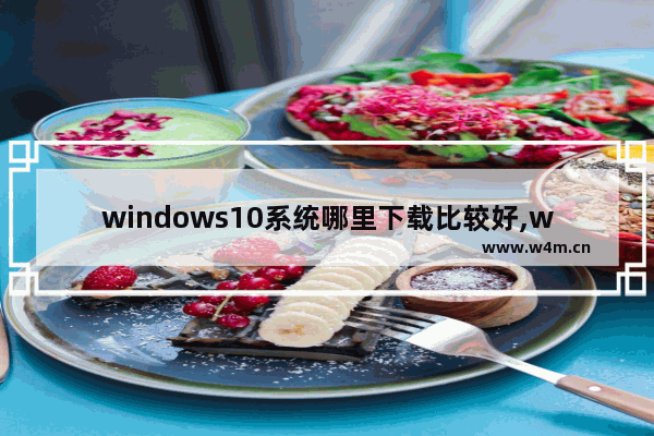 windows10系统哪里下载比较好,win10系统在哪里下载软件比较好