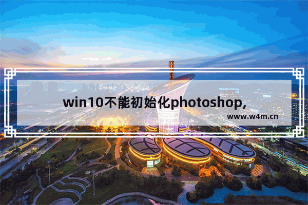 win10不能初始化photoshop,因为暂存盘已满,photoshop提示没有足够内存