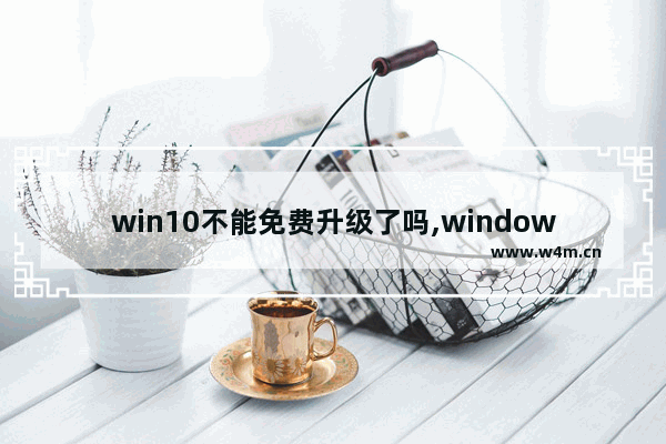 win10不能免费升级了吗,windows10用不用升级