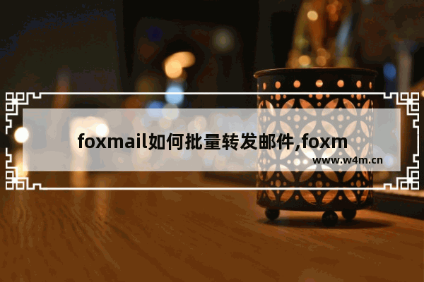 foxmail如何批量转发邮件,foxmail邮件怎么群发