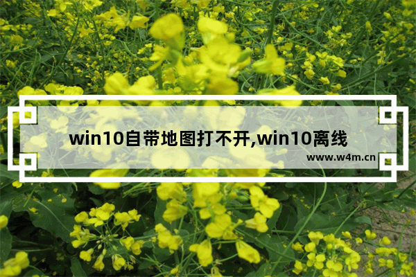 win10自带地图打不开,win10离线地图下载很慢