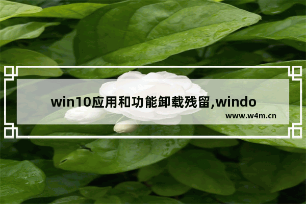 win10应用和功能卸载残留,windows10应用彻底卸载干净