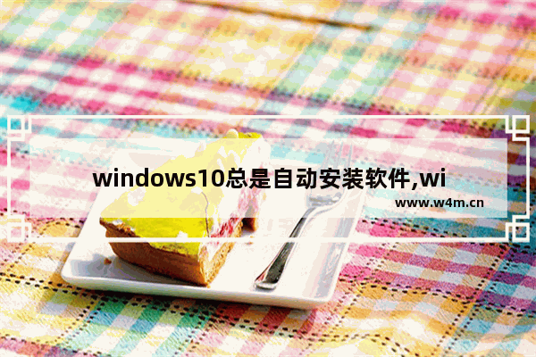 windows10总是自动安装软件,win10电脑无缘无故自动安装软件