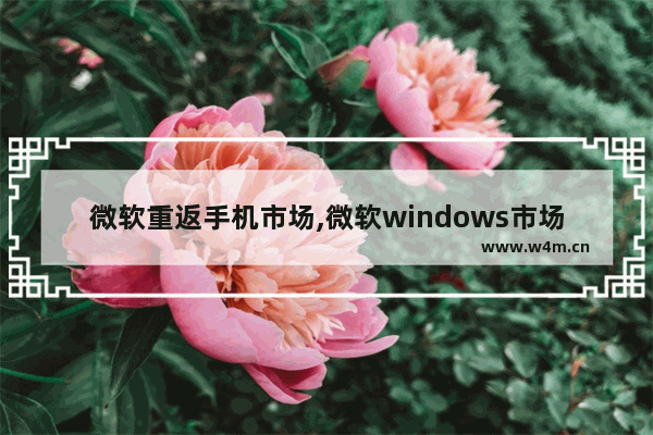 微软重返手机市场,微软windows市场占有率