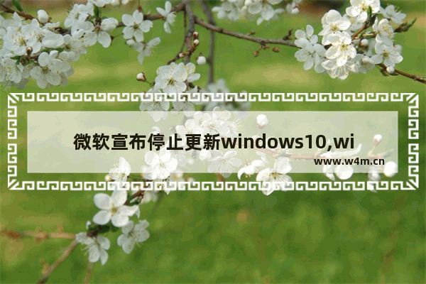 微软宣布停止更新windows10,windows10近期更新