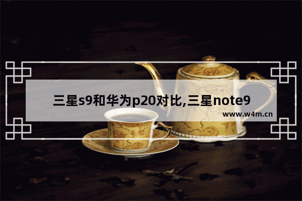 三星s9和华为p20对比,三星note9和华为p20pro哪个好