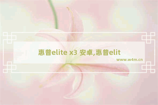 惠普elite x3 安卓,惠普elite x3刷安卓