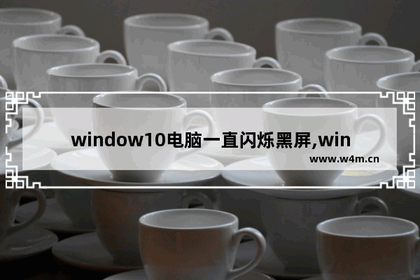 window10电脑一直闪烁黑屏,win10经常黑屏闪是怎么回事