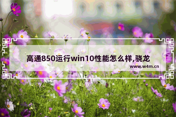 高通850运行win10性能怎么样,骁龙850运行windows