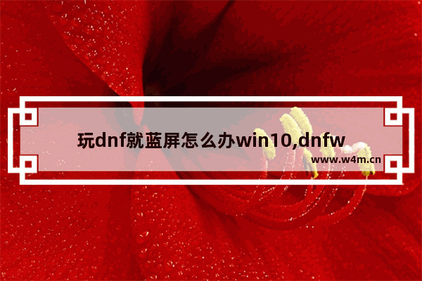 玩dnf就蓝屏怎么办win10,dnfwin10黑屏进不去游戏