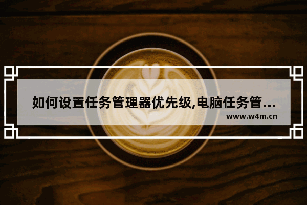 如何设置任务管理器优先级,电脑任务管理器设置优先级什么意思