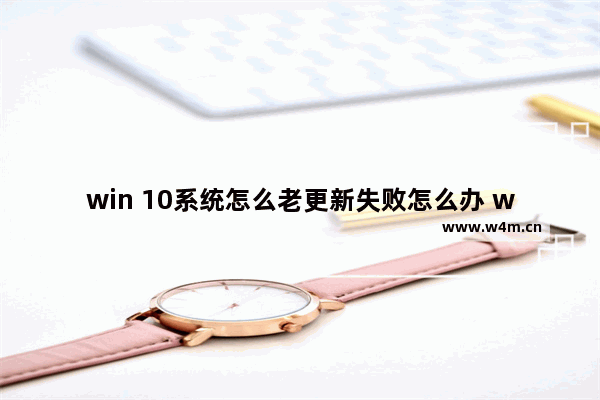 win 10系统怎么老更新失败怎么办 win10更新失败怎么解决