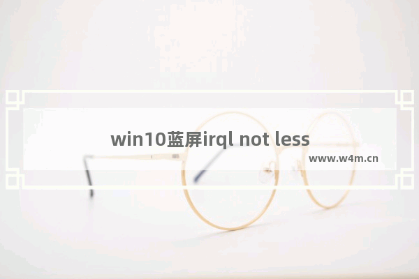 win10蓝屏irql not less or equal,win10错误代码irql-not-less-or