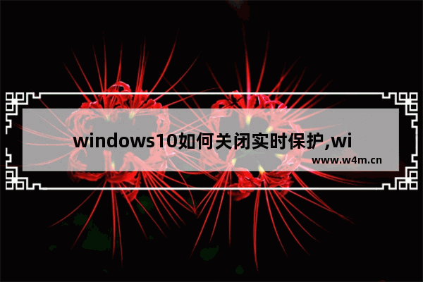 windows10如何关闭实时保护,windows10怎么关闭实时保护