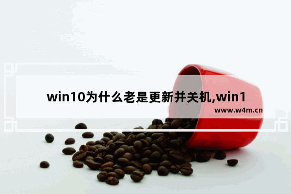 win10为什么老是更新并关机,win10为什么老是更新烦人