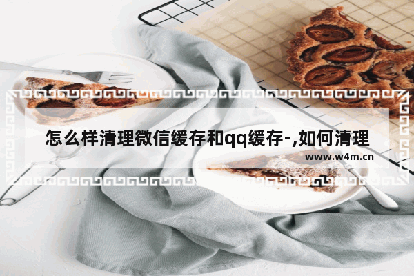 怎么样清理微信缓存和qq缓存-,如何清理微信qq内存