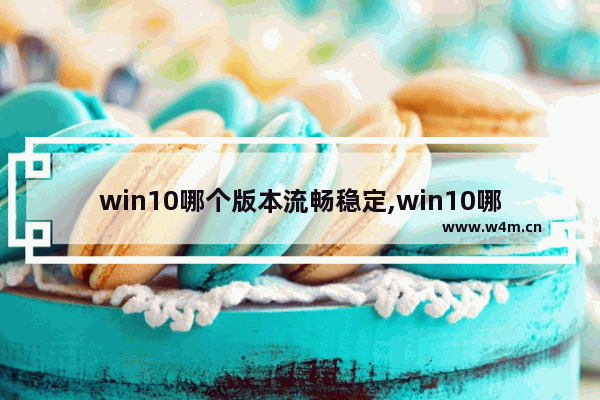 win10哪个版本流畅稳定,win10哪个版本流畅不占内存