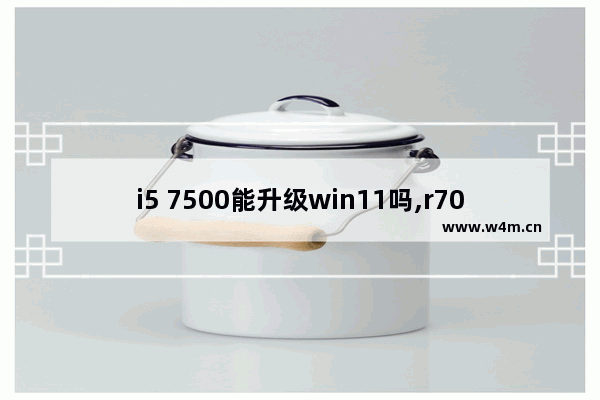 i5 7500能升级win11吗,r7000升级win11