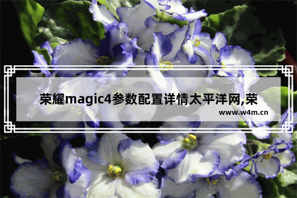 荣耀magic4参数配置详情太平洋网,荣耀magic4参数配置详情介绍