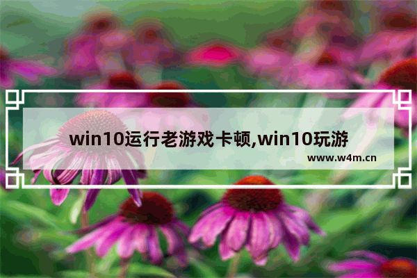 win10运行老游戏卡顿,win10玩游戏卡顿不流畅是什么原因