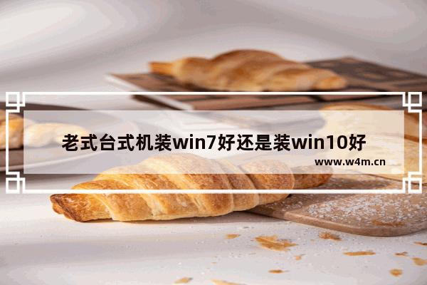 老式台式机装win7好还是装win10好,装机用win7还是win10比较好