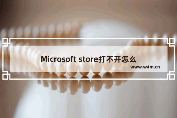 Microsoft store打不开怎么办,microsoft store无法打开怎么办