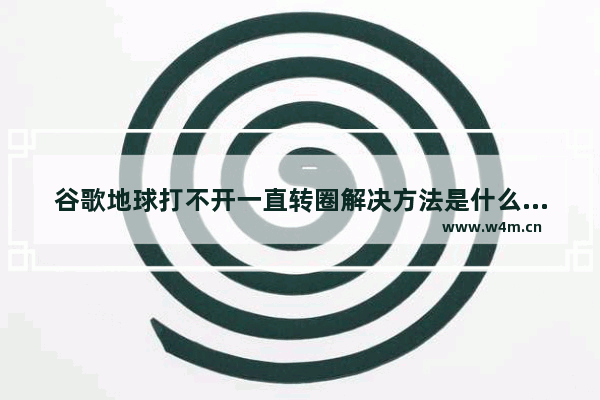 谷歌地球打不开一直转圈解决方法是什么,谷歌地球打不开一直转圈解决方法下载