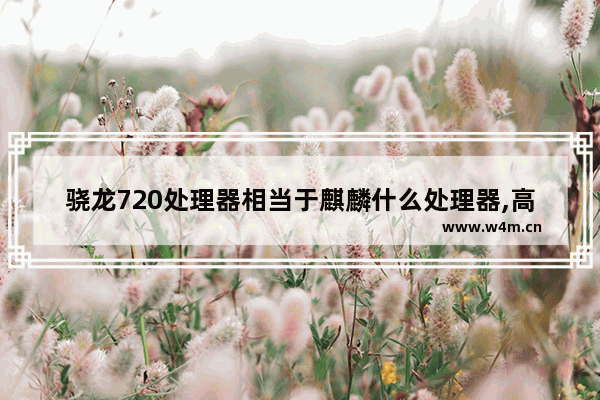 骁龙720处理器相当于麒麟什么处理器,高通骁龙720g处理器相当于麒麟什么