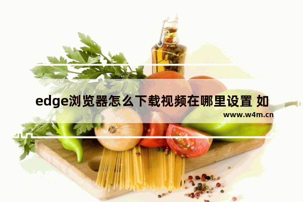 edge浏览器怎么下载视频在哪里设置 如何设置Edge浏览器下载视频？