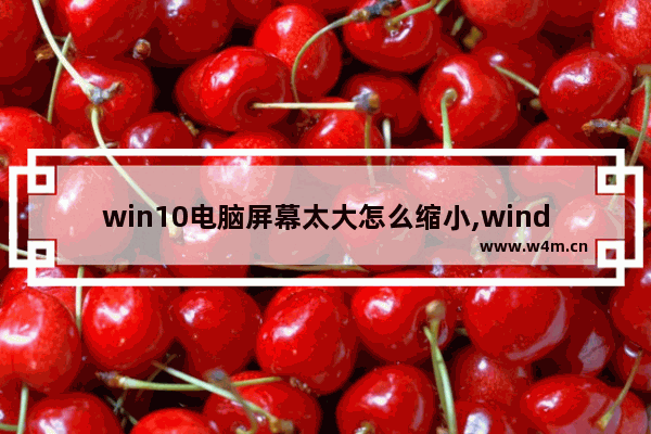 win10电脑屏幕太大怎么缩小,windows10屏幕放大了怎么缩小