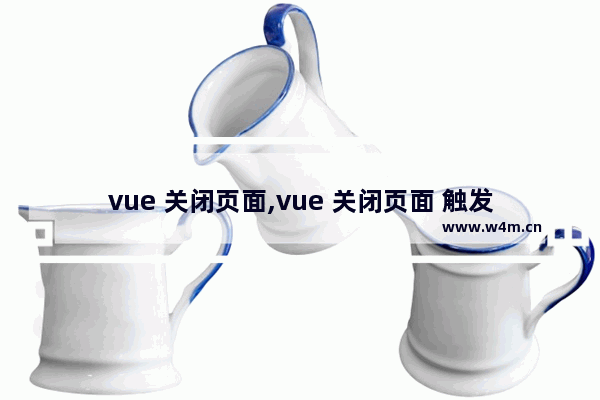 vue 关闭页面,vue 关闭页面 触发退出,vue如何实现关闭对话框后刷新列表