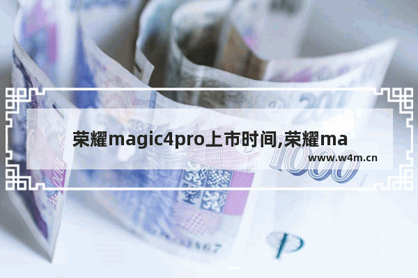 荣耀magic4pro上市时间,荣耀magic4什么时候上市