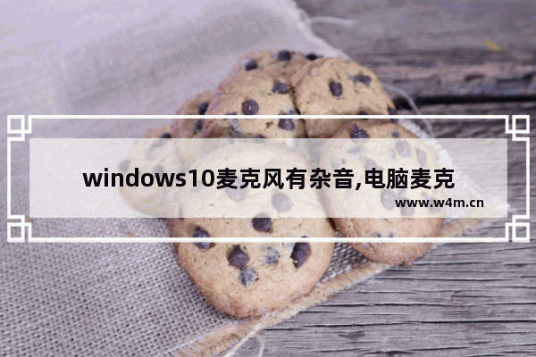 windows10麦克风有杂音,电脑麦克风有杂音怎么消除w10