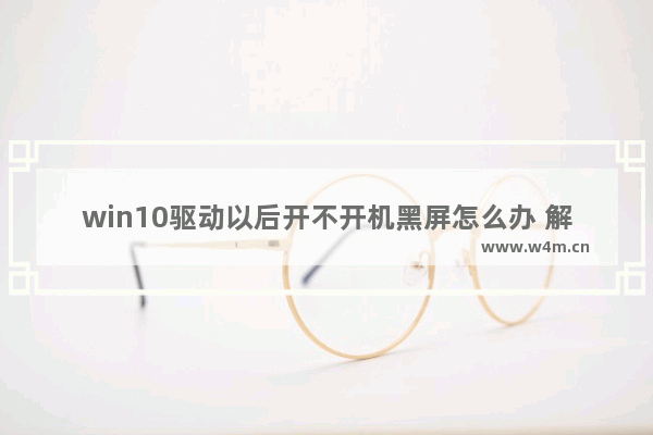 win10驱动以后开不开机黑屏怎么办 解决win10黑屏开不开机问题