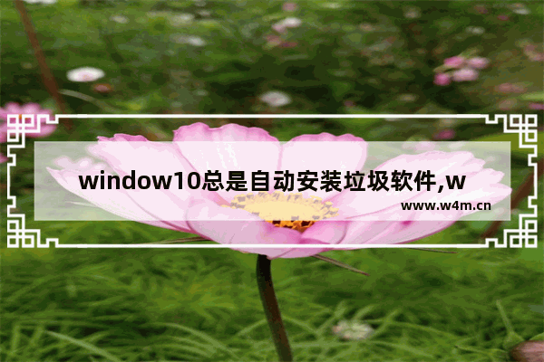 window10总是自动安装垃圾软件,win11自动安装乱七八糟的软件