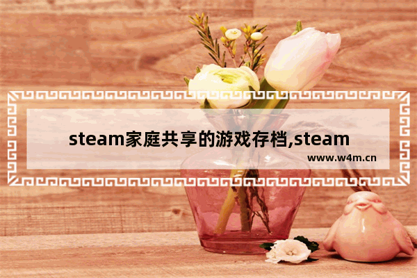 steam家庭共享的游戏存档,steam家庭共享玩的游戏是同步有存档吗