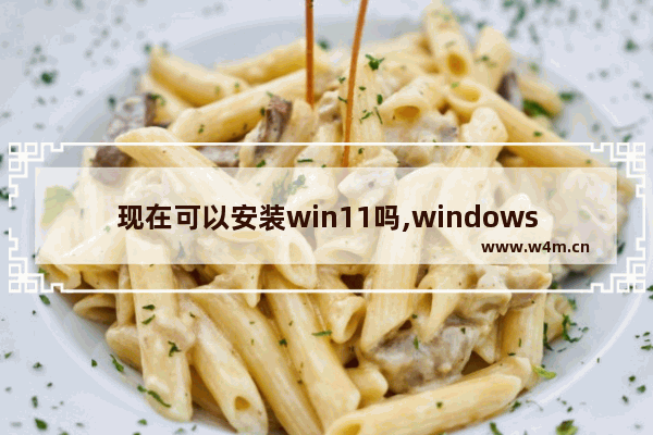 现在可以安装win11吗,windows11什么时候可以安装