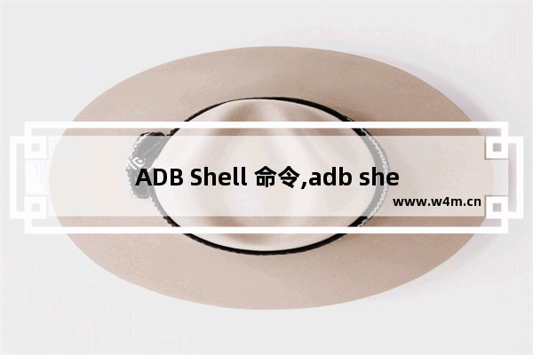 ADB Shell 命令,adb shell命令是什么意思,详解adb shell 常用命令