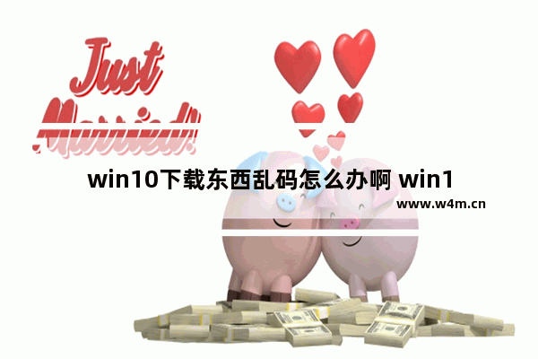 win10下载东西乱码怎么办啊 win10下载文件乱码如何解决