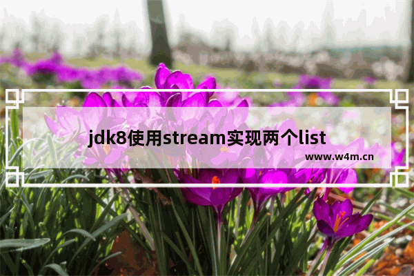 jdk8使用stream实现两个list集合合并成一个(对象属性的合并)